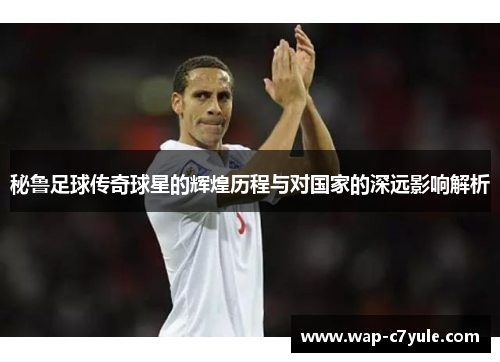 秘鲁足球传奇球星的辉煌历程与对国家的深远影响解析