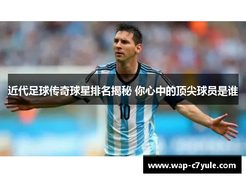 近代足球传奇球星排名揭秘 你心中的顶尖球员是谁