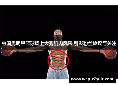 中国男明星篮球场上大秀肌肉风采 引发粉丝热议与关注