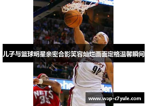 儿子与篮球明星亲密合影笑容灿烂画面定格温馨瞬间
